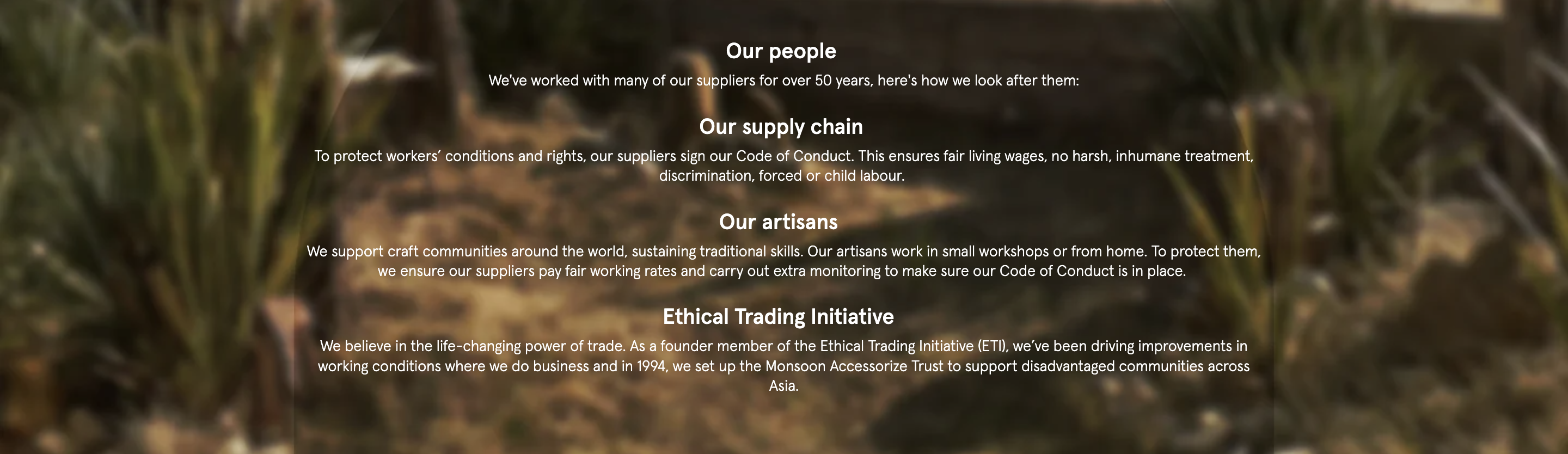 Our people ​ We've worked with many of our suppliers for over 50 years, here's how we look after them: Our supply chain ​ ​To protect workers’ conditions and rights, our suppliers sign our Code of Conduct. This ensures fair living wages, no harsh, inhumane treatment, discrimination, forced or child labour. ​ ​Our artisans ​ ​ We support craft communities around the world, sustaining traditional skills. Our artisans work in small workshops or from home. To protect them, we ensure our suppliers pay fair working rates and carry out extra monitoring to make sure our Code of Conduct is in place. ​ Ethical Trading Initiative ​ ​ ​We believe in the life-changing power of trade. As a founder member of the Ethical Trading Initiative (ETI), we’ve been driving improvements in working conditions where we do business and in 1994, we set up the Monsoon Accessorize Trust to support disadvantaged communities across Asia.​